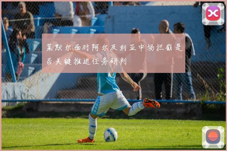 莱默尔面对阿尔及利亚中场拦截是否关键推进任务研判