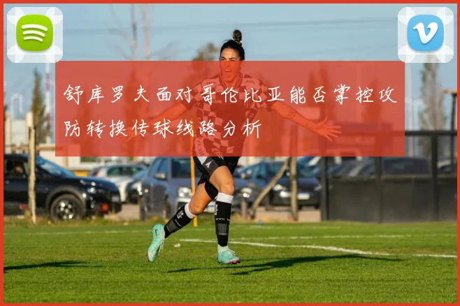 舒库罗夫面对哥伦比亚能否掌控攻防转换传球线路分析