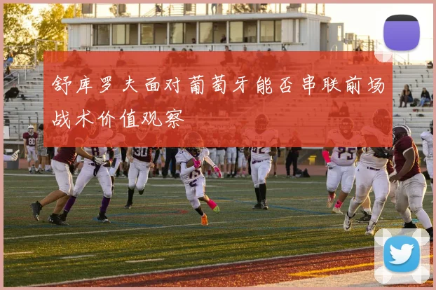 舒库罗夫面对葡萄牙能否串联前场战术价值观察