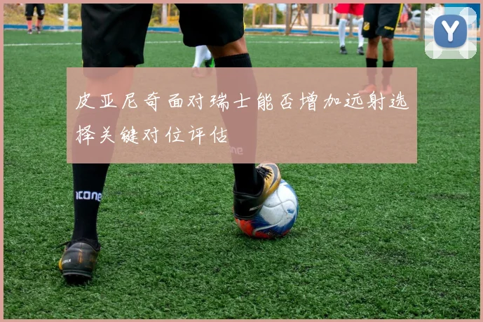 皮亚尼奇面对瑞士能否增加远射选择关键对位评估