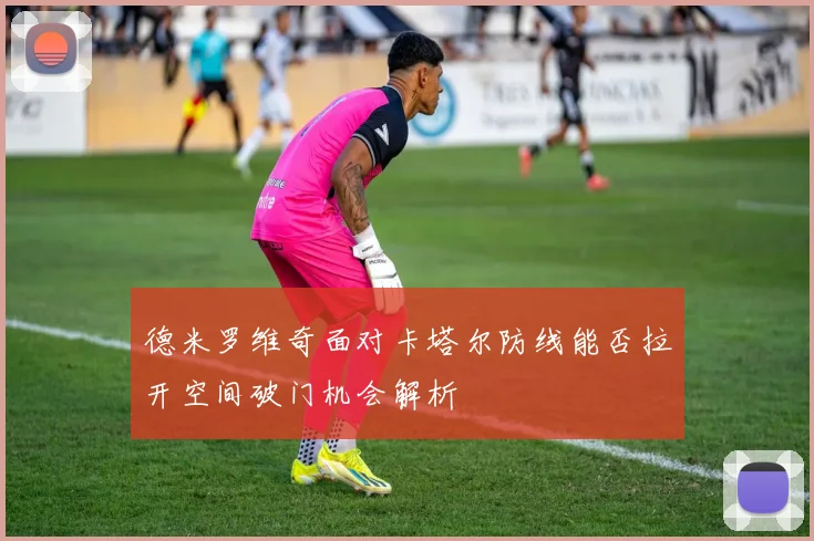 德米罗维奇面对卡塔尔防线能否拉开空间破门机会解析