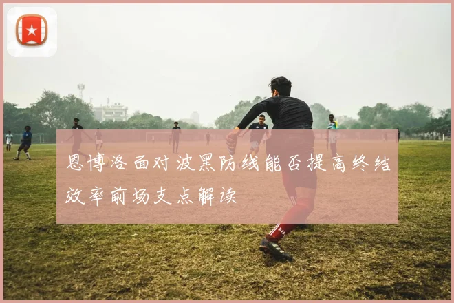 恩博洛面对波黑防线能否提高终结效率前场支点解读