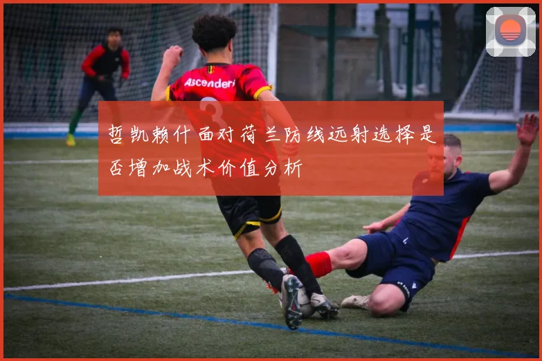 哲凯赖什面对荷兰防线远射选择是否增加战术价值分析