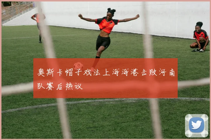 奥斯卡帽子戏法上海海港击败河南队赛后热议