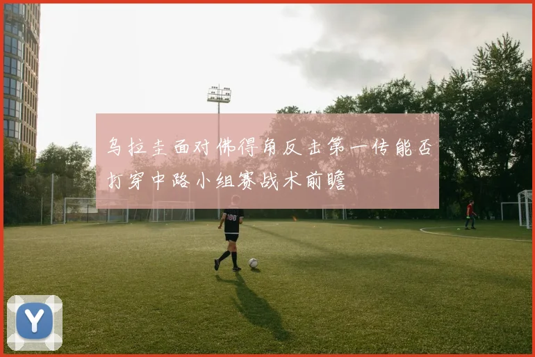 乌拉圭面对佛得角反击第一传能否打穿中路小组赛战术前瞻
