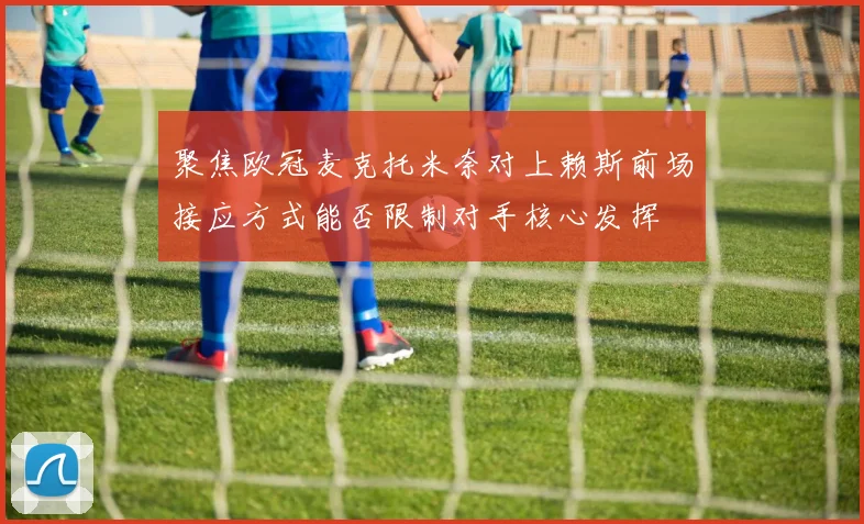 聚焦欧冠麦克托米奈对上赖斯前场接应方式能否限制对手核心发挥