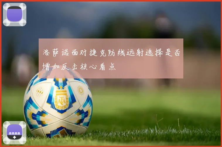 洛萨诺面对捷克防线远射选择是否增加反击核心看点