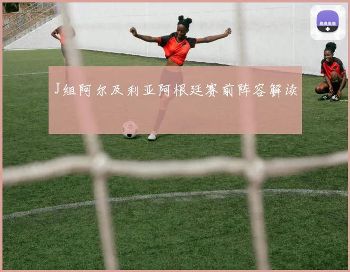 J组阿尔及利亚阿根廷赛前阵容解读