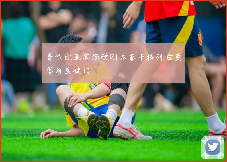 哥伦比亚客场硬刚本菲卡格列兹曼零角度破门