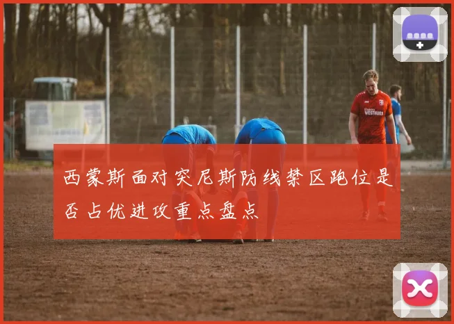 西蒙斯面对突尼斯防线禁区跑位是否占优进攻重点盘点