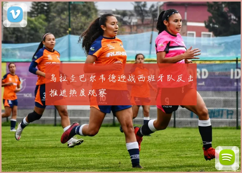 乌拉圭巴尔韦德迎战西班牙队反击推进热度观察