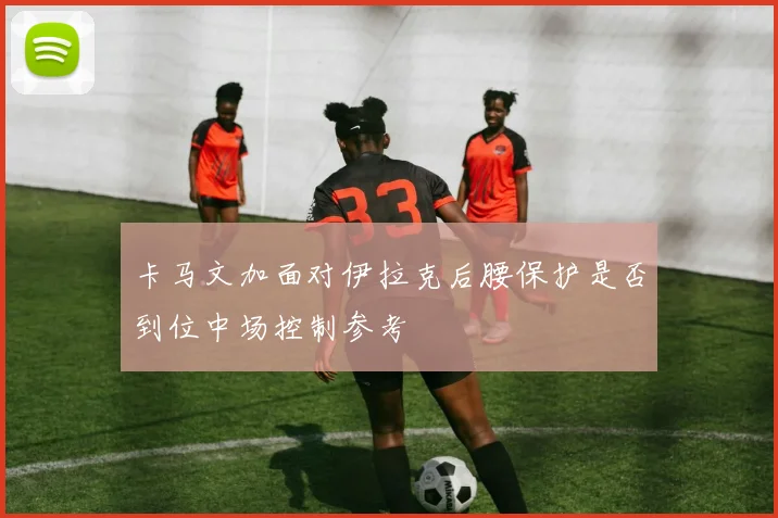 卡马文加面对伊拉克后腰保护是否到位中场控制参考
