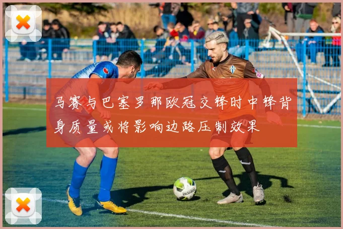 马赛与巴塞罗那欧冠交锋时中锋背身质量或将影响边路压制效果