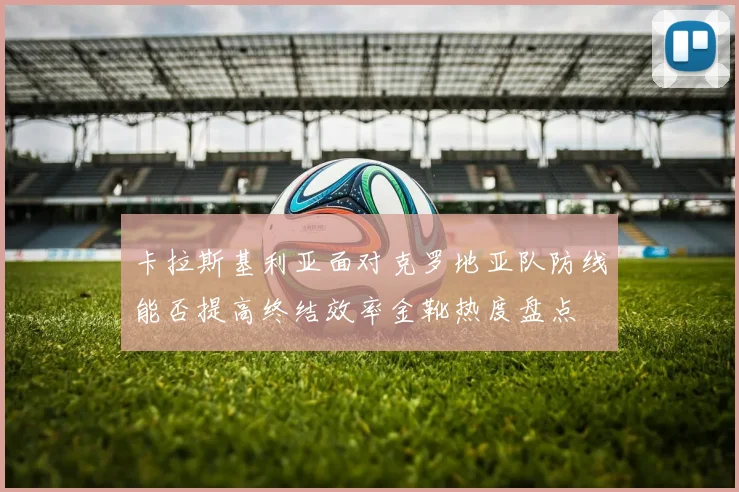 卡拉斯基利亚面对克罗地亚队防线能否提高终结效率金靴热度盘点