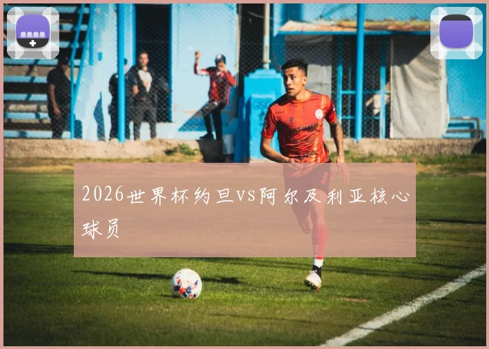 2026世界杯约旦vs阿尔及利亚核心球员