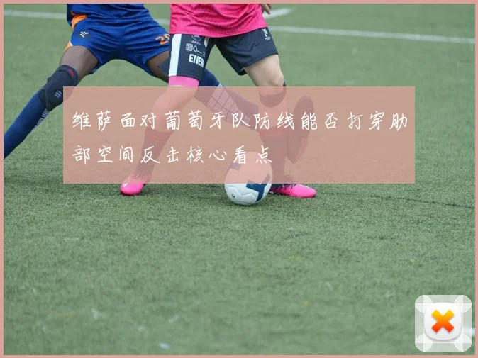 维萨面对葡萄牙队防线能否打穿肋部空间反击核心看点