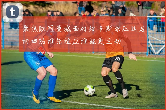 聚焦欧冠曼城面对纽卡斯尔压迫后的回防谁先适应谁就更主动