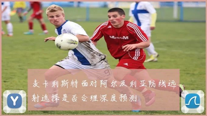 麦卡利斯特面对阿尔及利亚防线远射选择是否合理深度预测