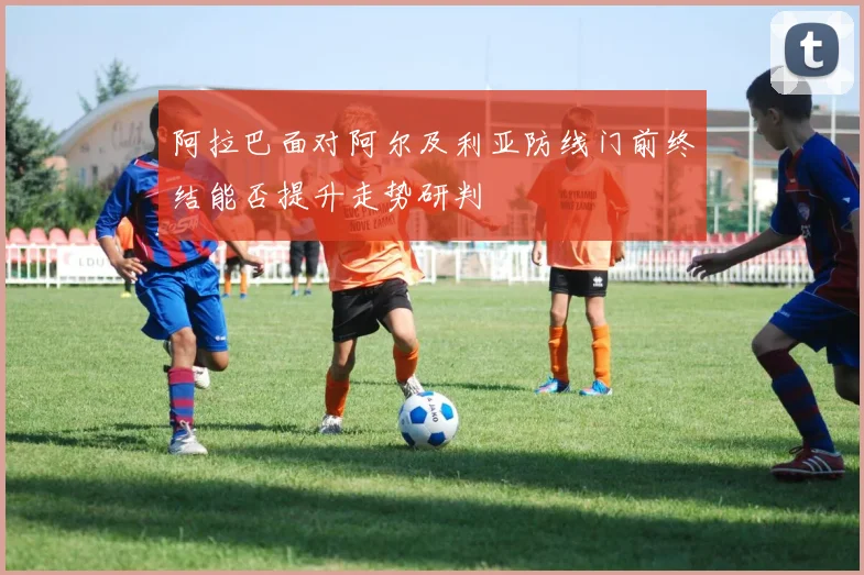 阿拉巴面对阿尔及利亚防线门前终结能否提升走势研判