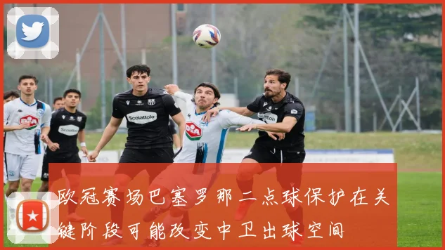 欧冠赛场巴塞罗那二点球保护在关键阶段可能改变中卫出球空间