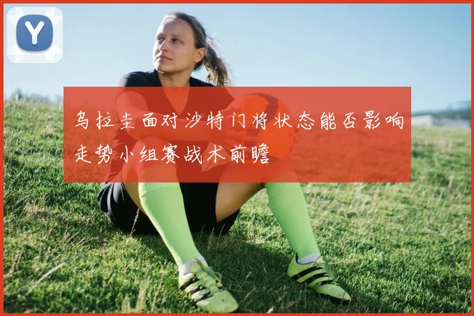 乌拉圭面对沙特门将状态能否影响走势小组赛战术前瞻