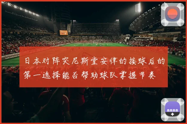 日本对阵突尼斯堂安律的接球后的第一选择能否帮助球队掌握节奏