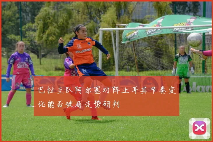 巴拉圭队阿尔塞对阵土耳其节奏变化能否破局走势研判