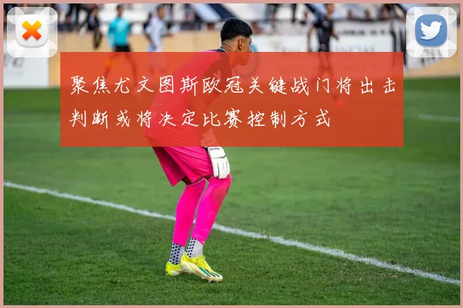 聚焦尤文图斯欧冠关键战门将出击判断或将决定比赛控制方式