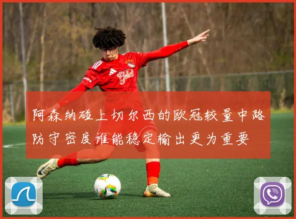 阿森纳碰上切尔西的欧冠较量中路防守密度谁能稳定输出更为重要