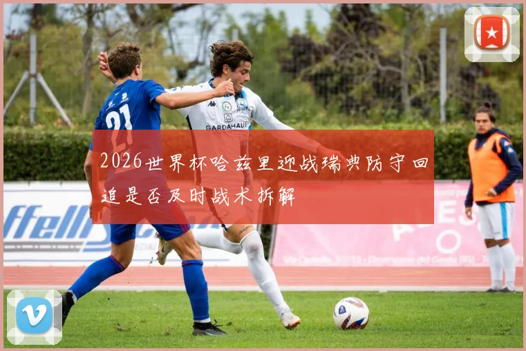2026世界杯哈兹里迎战瑞典防守回追是否及时战术拆解