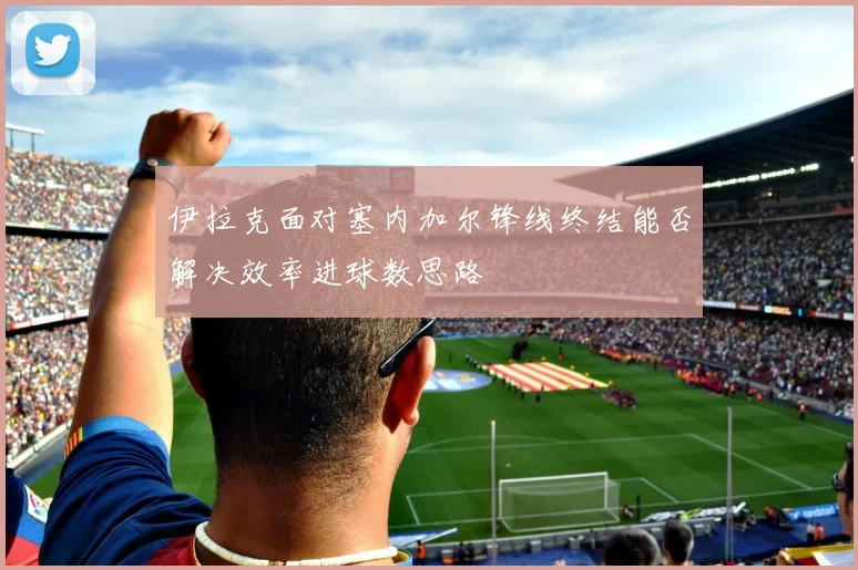 伊拉克面对塞内加尔锋线终结能否解决效率进球数思路