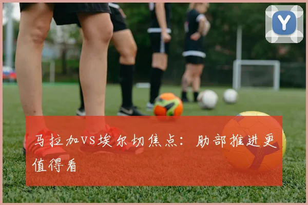 马拉加vs埃尔切焦点:肋部推进更值得看