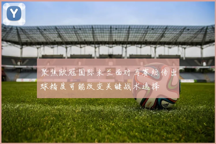 聚焦欧冠国际米兰面对马赛短传出球精度可能改变关键战术选择