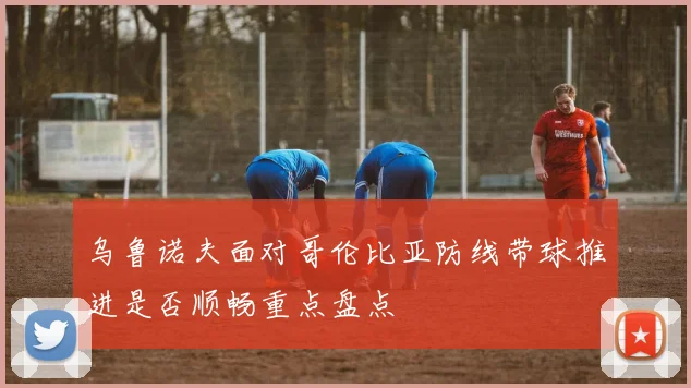 乌鲁诺夫面对哥伦比亚防线带球推进是否顺畅重点盘点