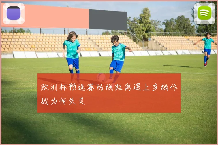欧洲杯预选赛防线距离遇上多线作战为何失灵