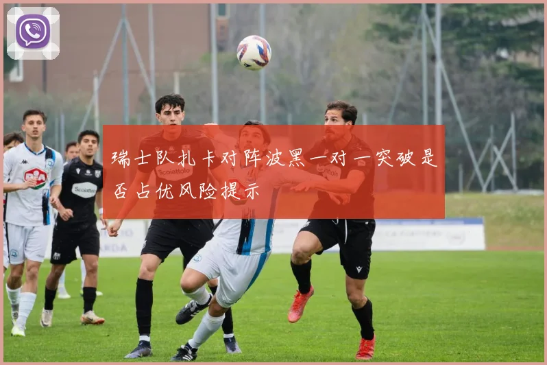 瑞士队扎卡对阵波黑一对一突破是否占优风险提示