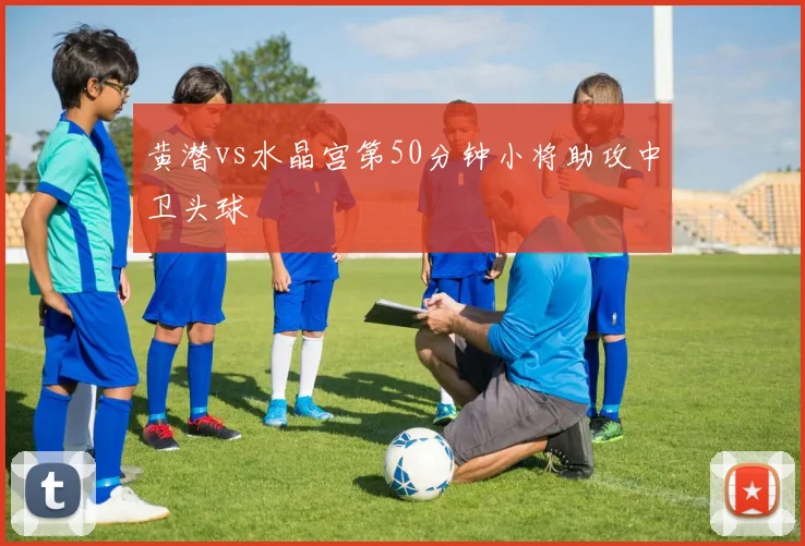 黄潜vs水晶宫第50分钟小将助攻中卫头球