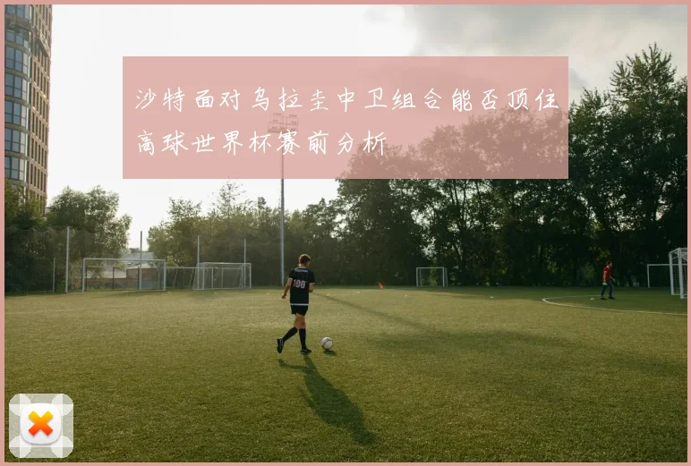 沙特面对乌拉圭中卫组合能否顶住高球世界杯赛前分析